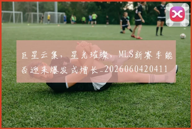 巨星云集，星光璀璨，MLS新赛季能否迎来爆发式增长_20260604204114