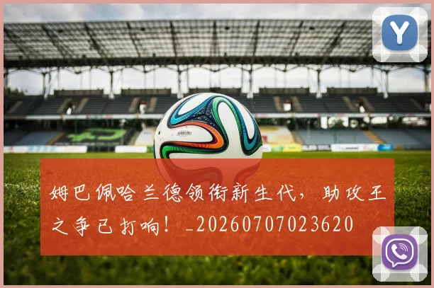 姆巴佩哈兰德领衔新生代,助攻王之争已打响!_20260707023620