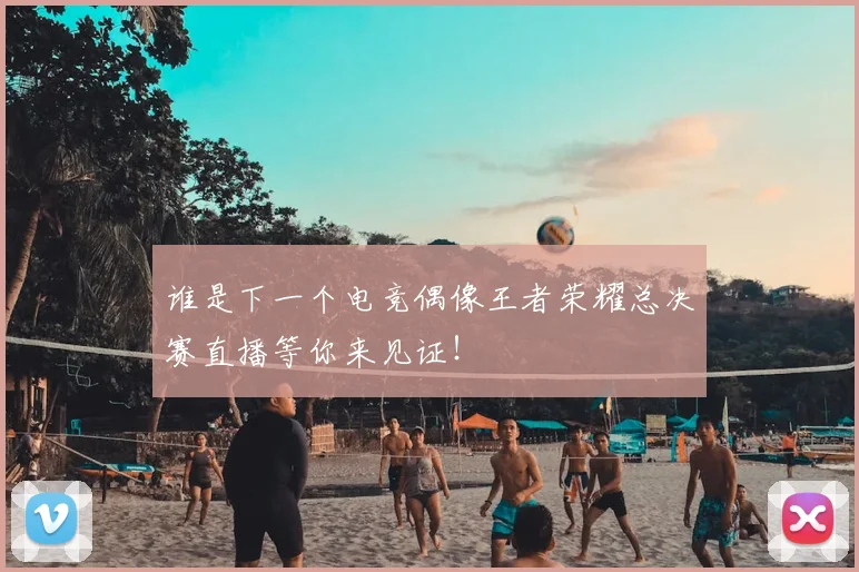 谁是下一个电竞偶像王者荣耀总决赛直播等你来见证！