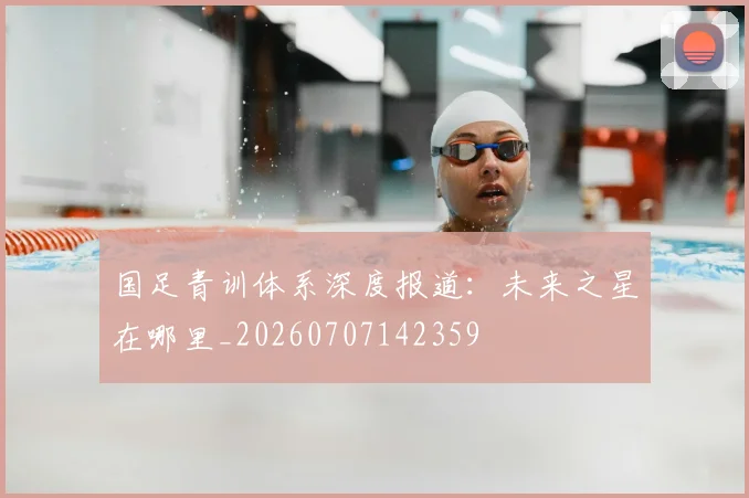 国足青训体系深度报道:未来之星在哪里_20260707142359
