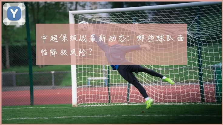 中超保级战最新动态:哪些球队面临降级风险?
