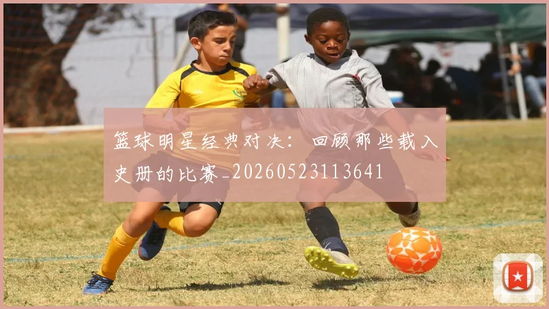 篮球明星经典对决:回顾那些载入史册的比赛_20260523113641