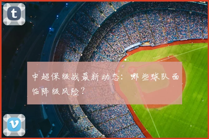 中超保级战最新动态:哪些球队面临降级风险?