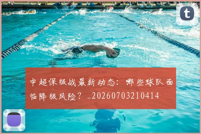 中超保级战最新动态：哪些球队面临降级风险？_20260703210414