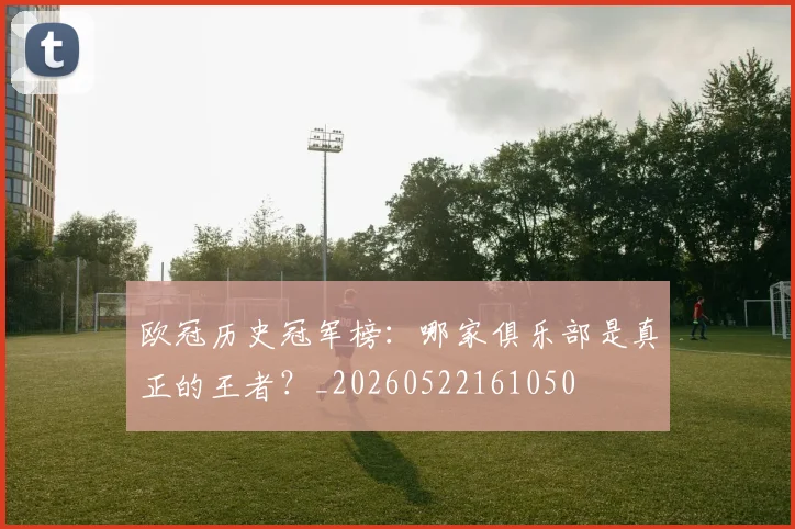 欧冠历史冠军榜：哪家俱乐部是真正的王者？_20260522161050