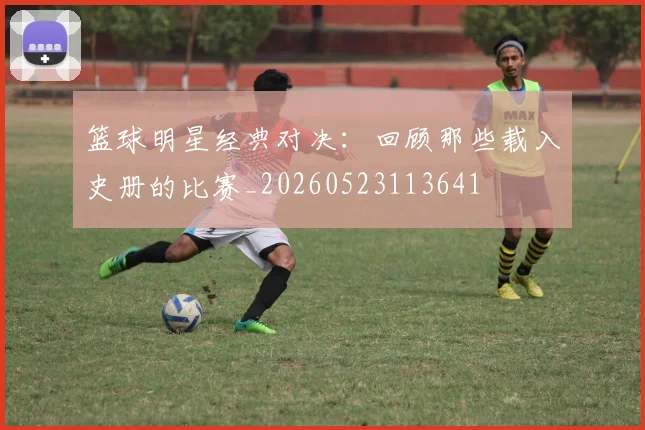 篮球明星经典对决:回顾那些载入史册的比赛_20260523113641