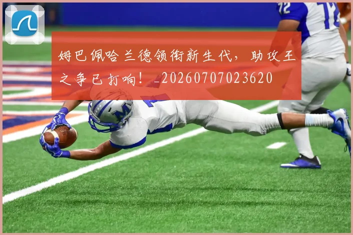 姆巴佩哈兰德领衔新生代，助攻王之争已打响！_20260707023620