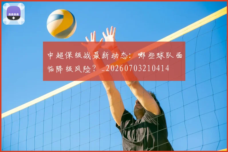 中超保级战最新动态:哪些球队面临降级风险?_20260703210414