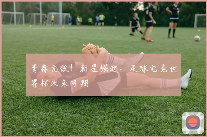 青春无敌！新星崛起，足球电竞世界杯未来可期
