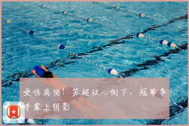受伤离场！苏超核心倒下，冠军争夺蒙上阴影