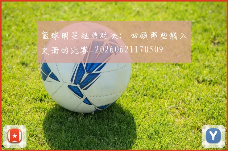 篮球明星经典对决：回顾那些载入史册的比赛_20260621170509